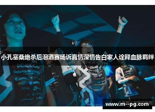 小孔塞桑绝杀后泪洒赛场诉真情深情告白家人诠释血脉羁绊