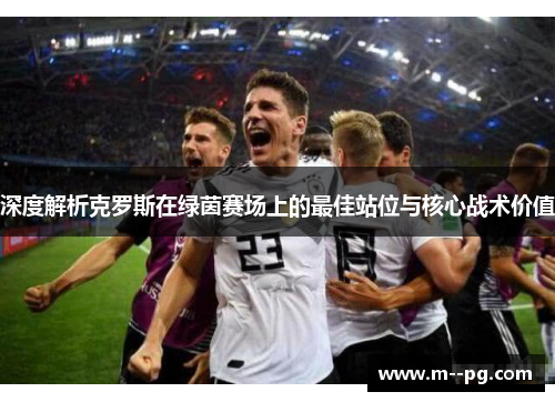 深度解析克罗斯在绿茵赛场上的最佳站位与核心战术价值