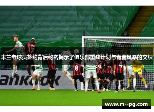 米兰老球员签约背后秘密揭示了俱乐部重建计划与青春风暴的交织