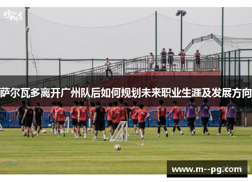 萨尔瓦多离开广州队后如何规划未来职业生涯及发展方向