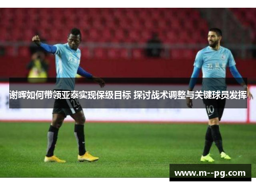 谢晖如何带领亚泰实现保级目标 探讨战术调整与关键球员发挥 谢晖如何带领亚泰实现保级目标 探讨战术调整与关键球员发挥