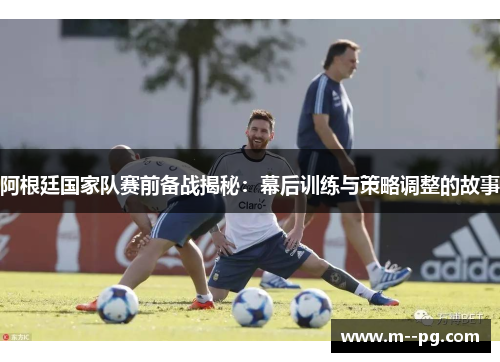阿根廷国家队赛前备战揭秘：幕后训练与策略调整的故事