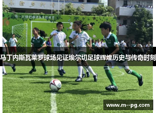 马丁内斯瓦莱罗球场见证埃尔切足球辉煌历史与传奇时刻 马丁内斯瓦莱罗球场见证埃尔切足球辉煌历史与传奇时刻