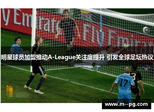 明星球员加盟推动A-League关注度提升 引发全球足坛热议