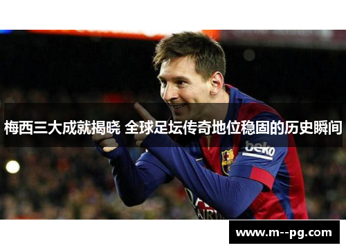 梅西三大成就揭晓 全球足坛传奇地位稳固的历史瞬间
