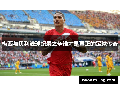 梅西与贝利进球纪录之争谁才是真正的足球传奇