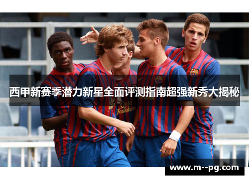 西甲新赛季潜力新星全面评测指南超强新秀大揭秘
