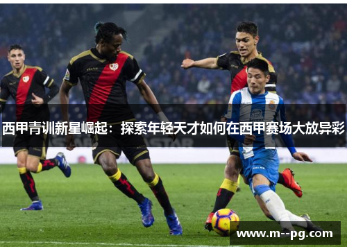 西甲青训新星崛起:探索年轻天才如何在西甲赛场大放异彩 西甲青训新星崛起:探索年轻天才如何在西甲赛场大放异彩