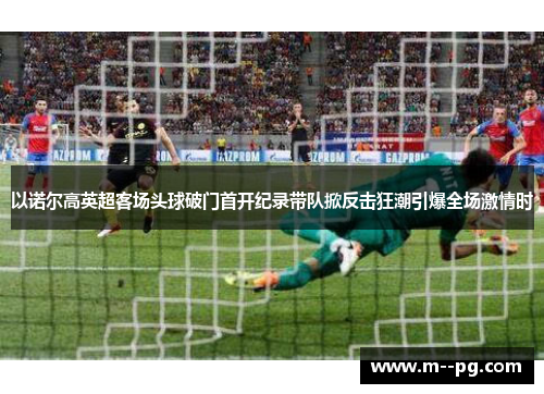 以诺尔高英超客场头球破门首开纪录带队掀反击狂潮引爆全场激情时 以诺尔高英超客场头球破门首开纪录带队掀反击狂潮引爆全场激情时
