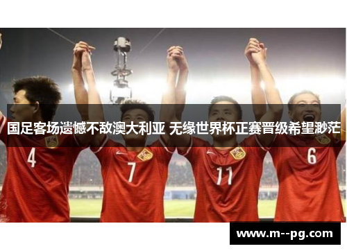 国足客场遗憾不敌澳大利亚 无缘世界杯正赛晋级希望渺茫