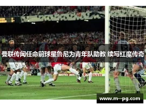 曼联传闻任命前球星鲁尼为青年队助教 续写红魔传奇