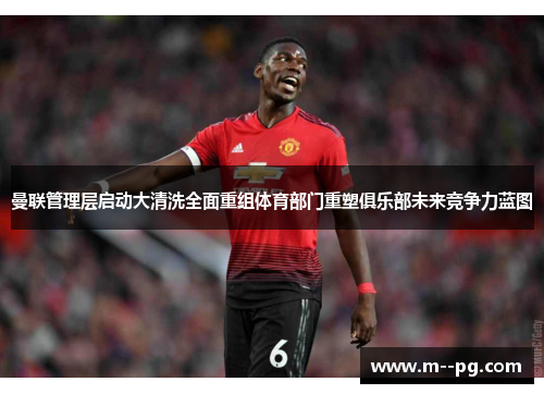 曼联管理层启动大清洗全面重组体育部门重塑俱乐部未来竞争力蓝图