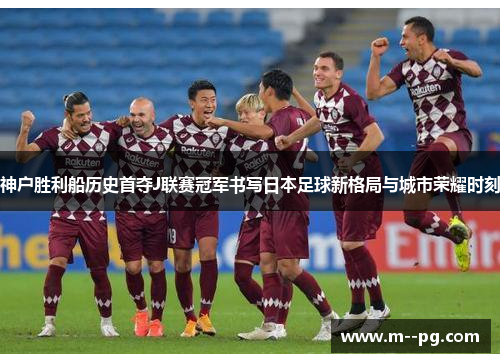 神户胜利船历史首夺J联赛冠军书写日本足球新格局与城市荣耀时刻