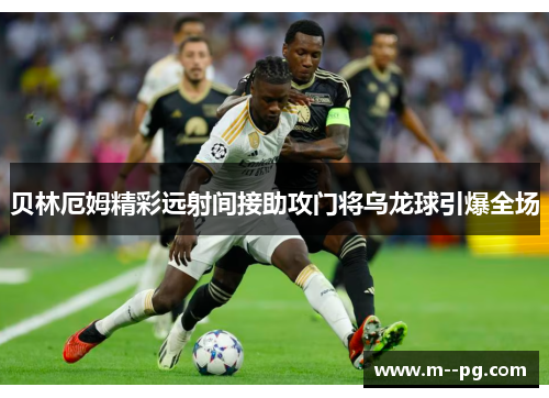 贝林厄姆精彩远射间接助攻门将乌龙球引爆全场