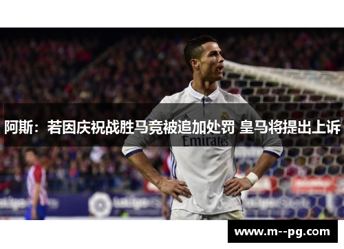 阿斯：若因庆祝战胜马竞被追加处罚 皇马将提出上诉