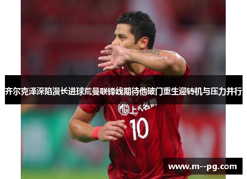 齐尔克泽深陷漫长进球荒曼联锋线期待他破门重生迎转机与压力并行