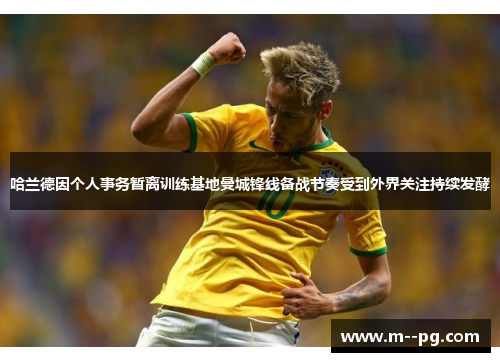 哈兰德因个人事务暂离训练基地曼城锋线备战节奏受到外界关注持续发酵