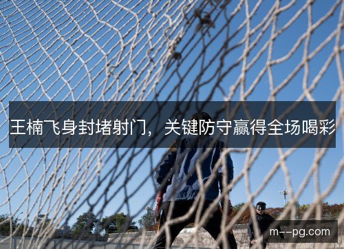 王楠飞身封堵射门，关键防守赢得全场喝彩